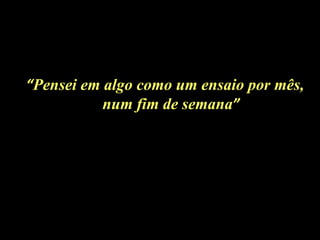 “ Pensei em algo como um ensaio por mês, num fim de semana ” 