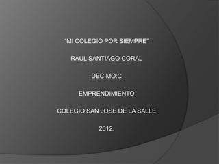 “MI COLEGIO POR SIEMPRE”

   RAUL SANTIAGO CORAL

         DECIMO:C

      EMPRENDIMIENTO

COLEGIO SAN JOSE DE LA SALLE

           2012.
 