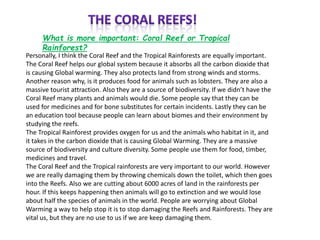 What is more important: Coral Reef or Tropical
Rainforest?
Personally, I think the Coral Reef and the Tropical Rainforests are equally important.
The Coral Reef helps our global system because it absorbs all the carbon dioxide that
is causing Global warming. They also protects land from strong winds and storms.
Another reason why, is it produces food for animals such as lobsters. They are also a
massive tourist attraction. Also they are a source of biodiversity. If we didn’t have the
Coral Reef many plants and animals would die. Some people say that they can be
used for medicines and for bone substitutes for certain incidents. Lastly they can be
an education tool because people can learn about biomes and their environment by
studying the reefs.
The Tropical Rainforest provides oxygen for us and the animals who habitat in it, and
it takes in the carbon dioxide that is causing Global Warming. They are a massive
source of biodiversity and culture diversity. Some people use them for food, timber,
medicines and travel.
The Coral Reef and the Tropical rainforests are very important to our world. However
we are really damaging them by throwing chemicals down the toilet, which then goes
into the Reefs. Also we are cutting about 6000 acres of land in the rainforests per
hour. If this keeps happening then animals will go to extinction and we would lose
about half the species of animals in the world. People are worrying about Global
Warming a way to help stop it is to stop damaging the Reefs and Rainforests. They are
vital us, but they are no use to us if we are keep damaging them.
 