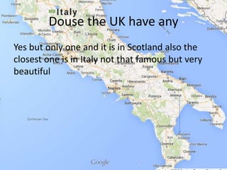 Douse the UK have any
Yes but only one and it is in Scotland also the
closest one is in Italy not that famous but very
beautiful
 