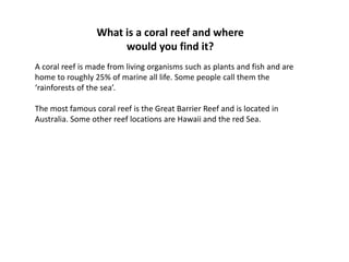 What is a coral reef and where
would you find it?
A coral reef is made from living organisms such as plants and fish and are
home to roughly 25% of marine all life. Some people call them the
ârainforests of the seaâ.
The most famous coral reef is the Great Barrier Reef and is located in
Australia. Some other reef locations are Hawaii and the red Sea.