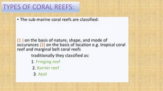 TYPES OF CORAL REEFS:
• The sub-marine coral reefs are classified:
(1 ) on the basis of nature, shape, and mode of
occurances (2) on the basis of location e.g. tropical coral
reef and marginal belt coral reefs
traditionally they classified as:
1. Fringing reef
2. Barrier reef
3. Atoll
 