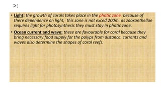 >:
• Light: the growth of corals takes place in the photic zone. because of
there dependence on light, this zone is not exced 200m. as zooxanthellae
requires light for photosynthesis they must stay in photic zone.
• Ocean current and wave: these are favourable for coral because they
bring necessary food supply for the polyps from distance. currents and
waves also determine the shapes of coral reefs.
 
