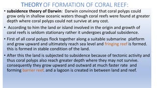 OF FORMATION OF CORAL REEF:
• subsidence theory of Darwin: Darwin convinced that coral polyps could
grow only in shallow oceanic waters though coral reefs were found at greater
depth where coral polyps could not survive at any cost.
• According to him the land or island involved in the origin and growth of
coral reefs is seldom stationary rather it undergoes gradual subsidence.
• First of all coral polyps flock together along a suitable submarine platform
and grow upward and ultimately reach sea level and fringing reef is formed.
this is formed in stable condition of the land.
• After this the land is subjected to subsidence because of tectonic activity and
thus coral polyps also reach greater depth where they may not survive.
consequently they grow upward and outward at much faster rate and
forming barrier reef. and a lagoon is created in between land and reef.
THEORY
 