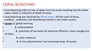 CORAL BLEACHING:
• Coral bleaching refers to loss of algae from the corals resulting into the white
colour which is indicative of death of corals.
• coral bleaching was observed by Alfred mayer off the coast of kenya ,
maldives , andamans and lakshdweep islands in the indian oceans.
• causes: 1. global warming
• 2. sedimentation
• 3. pollutions of sea water by industrial effluents, urban sewage and
oil slicks.
• 4. solar irradiance
• 5. el nino phenomenon ( by increasing temp. of ocean)
 