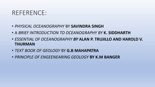 REFERENCE:
• PHYSICAL OCEANOGRAPHY BY SAVINDRA SINGH
• A BRIEF INTRODUCTION TO OCEANOGRAPHY BY K. SIDDHARTH
• ESSENTIAL OF OCEANOGRAPHY BY ALAN P. TRUJILLO AND HAROLD V.
THURMAN
• TEXT BOOK OF GEOLOGY BY G.B MAHAPATRA
• PRINCIPLE OF ENGEENEARING GEOLOGY BY K.M BANGER
 
