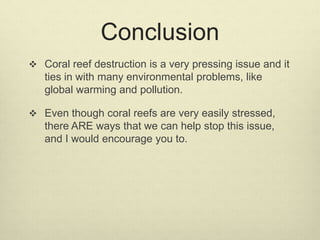 Conclusion
 Coral reef destruction is a very pressing issue and it
ties in with many environmental problems, like
global warming and pollution.
 Even though coral reefs are very easily stressed,
there ARE ways that we can help stop this issue,
and I would encourage you to.
 
