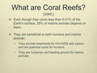 What are Coral Reefs?
(cont.)
 Even though they cover less than 0.01% of the
Earth’s surface, 25% of marine animals depend on
them.
 They are beneficial to both humans and marine
animals:
 They provide treatments for HIV/AIDS and cancer,
and are potential cures for humans.
 They are nurseries and feeding ground for marine
animals.
 