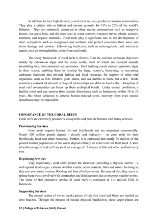10 | College of Fisheries, (JAU), Veraval
In addition to their high diversity, coral reefs are very productive marine communities.
They play a critical role as habitat and nursery grounds for 10% to 20% of the world’s
fisheries. They are intimately connected to other marine communities such as mangrove
forests, sea grass beds, and the open seas as water currents transport larvae, plants, animals,
nutrients, and organic materials. Coral reefs play a significant role in the development of
other ecosystems such as mangroves and wetlands and protect coastlines from wave and
storm damage and erosion. Life-saving medicines, such as anticoagulants, and anticancer
agents, such as prostaglandins, come from coral reefs.
The rocky framework of coral reefs is formed from the calcium carbonate deposited
mainly by calcareous algae and the stony corals, most of which are colonial animals
resembling tiny, interconnected sea anemones. Reef building corals contain symbiotic algae
in their tissues, enabling them to develop the large, massive, branching, or encrusting
carbonate skeletons that provide habitat and food resources for support of other reef
organisms, such as fish, lobsters, giant clams, and sea urchins to name but a few. Reefs
maintain a network of intimate ecological relationships and delicate food webs. Disruption of
coral reef communities can break up these ecological bonds. Under natural conditions, a
healthy coral reef can recover from natural disturbance such as hurricanes, within 10 to 20
years. But when subjected to chronic human-induced stress, recovery from even natural
disturbance may be impossible.
IMPORTANCE OF THE CORAL REEFS
Coral reefs are extremely productive ecosystems and provide humans with many services.
Provisioning Services
Coral reefs support human life and livelihoods and are important economically.
Nearly 500 million people depend - directly and indirectly – on coral reefs for their
livelihoods, food and other resources. Further, it is estimated that nearly 30 million of the
poorest human populations in the world depend entirely on coral reefs for their food. A km2
of well-managed coral reef can yield an average of 15 tonnes of ﬁsh and other seafood every
year.
Regulating Services
Very importantly, coral reefs protect the shoreline, providing a physical barrier – a
wall against tidal surges, extreme weather events, ocean currents, tides and winds. In doing so,
they prevent coastal erosion, ﬂooding and loss of infrastructure. Because of this, they serve to
reduce huge costs involved with destruction and displacement due to extreme weather events.
The value of this protective service of coral reefs is estimated at 314 million USD in
Indonesia.
Supporting Services
The natural action of waves breaks pieces of calciﬁed coral and these are washed up
onto beaches. Through the process of natural physical breakdown, these larger pieces are
 