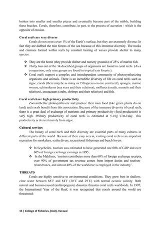 11 | College of Fisheries, (JAU), Veraval
broken into smaller and smaller pieces and eventually become part of the rubble, building
these beaches. Corals, therefore, contribute, in part, to the process of accretion - which is the
opposite of erosion.
Coral reefs are very diverse
Corals do not even cover 1% of the Earth’s surface, but they are extremely diverse. In
fact they are dubbed the rain forests of the sea because of this immense diversity. The nooks
and crannies formed within reefs by constant beating of waves provide shelter to many
species.
 They are the home (they provide shelter and nursery grounds) of 25% of marine ﬁsh.
 Thirty two out of the 34 described groups of organisms are found in coral reefs. (As a
comparison, only nine groups are found in tropical rain forests.).
 Coral reefs support a complex and interdependent community of photosynthesizing
organisms and animals. There is an incredible diversity of life on coral reefs such as
algae, corals (there may be as many as 750 species on one coral reef), sponges, marine
worms, echinoderms (sea stars and their relatives), molluscs (snails, mussels and their
relatives), crustaceans (crabs, shrimps and their relatives) and ﬁsh.
Coral reefs have high primary productivity
Zooxanthellae photosynthesize and produce their own food (like green plants do on
land) and corals beneﬁt from this association. Because of the immense diversity of coral reefs,
there is a great deal of exchange of nutrients and primary productivity (food production) is
very high. Primary productivity of coral reefs is estimated at 5-10g C/m2/day. This
productivity is derived mainly from algae.
Cultural services
The beauty of coral reefs and their diversity are essential parts of many cultures in
different parts of the world. Because of their easy access, visiting coral reefs is an important
recreation for snorkelers, scuba divers, recreational ﬁshermen and beach lovers.
 In Seychelles, tourism was estimated to have generated one ﬁfth of GDP and over
60% of foreign exchange earnings in 1995.
 In the Maldives, ‘tourism contributes more than 60% of foreign exchange receipts,
over 90% of government tax revenue comes from import duties and tourism-
related taxes, and almost 40% of the workforce is employed in the industry’.
THREATS
Corals are highly sensitive to environmental conditions. They grow best in shallow,
clear water between 68˚F and 84˚F (20˚C and 29˚C) with normal oceanic salinity. Both
natural and human-caused (anthropogenic) disasters threaten coral reefs worldwide. In 1997,
the International Year of the Reef, it was recognized that corals around the world are
threatened:
 
