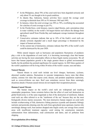 12 | College of Fisheries, (JAU), Veraval
 In the Philippines, about 70% of the coral reefs have been degraded seriously and
only about 5% are thought to be in good condition;
 In Jakarta Bay, Indonesia, human activities have caused the average coral
coverage to diminish from 30% to 5% between 1985 and 1995;
 In Jamaica, where the coral coverage was 50% to 70%, overfishing has accounted
for a decline of coral coverage to just 5%;
 In the Florida Keys, coral diseases, massive algal blooms, and a precipitous drop
in water visibility on the world’s 3rd largest barrier reef reflects the damage from
agricultural runoff from Florida Bay and inadequate sewage treatment throughout
the Keys.
 Conservative estimates indicate that up to 10% of the Earth’s coral reefs are
already seriously degraded and a much larger percentage is threatened by the
impact of human activities;
 At the current rate of destruction, estimates indicate that 40% of the world’s reefs
could be destroyed by the year 2020.
While natural impacts such as hurricanes and population fluctuations of predators
play a role in the degradation of coral reefs, it is becoming increasingly clear that human
activities are having the most catastrophic effects on these fragile marine ecosystems. We all
know that human population growth is the single greatest threat to global environmental
health, but the problem has pointed significance for coastal regions. In 2025 three quarters of
the world’s population will be living within 50 miles of the world’s oceans, seas and lakes.
Natural Threats
Natural threats to coral reefs include sea level changes, hurricanes, cyclones,
abnormal weather patterns, fluctuations in seawater temperatures, heavy rains that dilute
salinity, extreme low tides that expose coral, disease, and predator population explosions,
such as crown-of-thorns sea stars. Reef scan sometimes recover from these seemingly
disastrous attacks if human-caused stresses do not impede their recuperation process.
Human-Caused Threats
The human impact on the world’s coral reefs are widespread and reaching
catastrophic proportions. Some scientists believe that the effect of coral reef destruction on
global biodiversity is of the same magnitude as that of the destruction of rainforests. Indeed,
coral reefs are often referred to as the “rainforests of the sea” because they are the most
biologically diverse marine ecosystem. The most destructive human impacts on coral reefs
include overharvesting of fish; destructive fishing practices (cyanide and dynamite fishing);
nutrients and pesticides draining onto the reefs from agricultural areas upstream; tourists who
unwittingly damage reefs, boat anchors dropped onto fragile corals; raw sewage from coastal
areas with insufficient treatment capacity; coral mining for construction materials;
sedimentation from deforestation, road construction and dams; and oil pollution from
shipping.
Overexploitation (Over-ﬁshing)
 