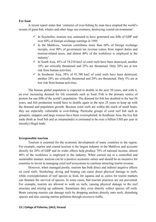 13 | College of Fisheries, (JAU), Veraval
For food
A recent report states that ‘centuries of over-ﬁshing by man have emptied the world’s
oceans of giant ﬁsh, whales and other large sea creatures, destroying coastal environments’.
 In Seychelles, tourism was estimated to have generated one ﬁfth of GDP and
over 60% of foreign exchange earnings in 1995.
 In the Maldives, ‘tourism contributes more than 60% of foreign exchange
receipts, over 90% of government tax revenue comes from import duties and
tourism-related taxes, and almost 40% of the workforce is employed in the
industry’.
 In South Asia, 45% of 19,210 km2 of coral reefs have been destroyed, another
10% are critically threatened and 25% are threatened. Only 20% are at low
risk from human activities.
 In Southeast Asia, 38% of 91,700 km2 of coral reefs have been destroyed,
another 28% are critically threatened and 29% are threatened. Only 5% are at
low risk from human activities.
The human global population is expected to double in the next 50 years, and with it,
an ever increasing demand for life essentials such as food. Fish is the primary source of
protein for one ﬁfth of the world’s population. The demand for ﬁsh has doubled in the last 50
years, and ﬁsh production would have to double again in the next 25 years to keep up with
the demand and population growth. Because coral reefs are within the reach of small boats,
they are especially vulnerable to over-ﬁshing. Particular groups of coral reef ﬁsh such as
groupers, snappers and large wrasses have been overexploited. In Southeast Asia, the live ﬁsh
trade (both as food ﬁsh and as ornamentals) is estimated to be over a billion USD per year in
(mostly) illegal trade.
Irresponsible tourism
Tourism is essential for the economic development of many countries in the region.
For example, marine and coastal tourism is the largest industry in the Maldives and accounts
directly for 20% of GDP and its wider effects help produce 74% of national income; almost
40% of the workforce is employed in the industry. When carried out in a controlled and
sustainable manner, tourism can be a positive economic earner and should be an incentive for
countries to invest in managing coral reef ecosystems to continue attracting tourist revenue.
However, when managed poorly, tourism has both direct and indirect negative effects
on coral reefs. Snorkeling, diving and boating can cause direct physical damage to reefs,
while overexploitation of reef species as food, for aquaria and as curios for tourist markets
can threaten the survival of species. In some cases, bad tourism practices are not prevented.
For example, tourists are allowed to walk on reefs, causing physical damage to the reef
structure and stirring up sediment. Sometimes they even directly collect species off reefs.
Boats carrying tourists can damage reefs by dropping anchors directly onto reefs, disturbing
species and also causing marine pollution through excessive trafﬁc.
 