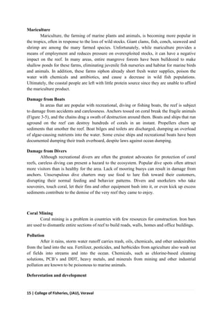 15 | College of Fisheries, (JAU), Veraval
Mariculture
Mariculture, the farming of marine plants and animals, is becoming more popular in
the tropics, often in response to the loss of wild stocks. Giant clams, fish, conch, seaweed and
shrimp are among the many farmed species. Unfortunately, while mariculture provides a
means of employment and reduces pressure on overexploited stocks, it can have a negative
impact on the reef. In many areas, entire mangrove forests have been bulldozed to make
shallow ponds for these farms, eliminating juvenile fish nurseries and habitat for marine birds
and animals. In addition, these farms siphon already short fresh water supplies, poison the
water with chemicals and antibiotics, and cause a decrease in wild fish populations.
Ultimately, the coastal people are left with little protein source since they are unable to afford
the mariculture product.
Damage from Boats
In areas that are popular with recreational, diving or fishing boats, the reef is subject
to damage from accidents and carelessness. Anchors tossed on coral break the fragile animals
(Figure 3-5), and the chains drag a swath of destruction around them. Boats and ships that run
aground on the reef can destroy hundreds of corals in an instant. Propellers churn up
sediments that smother the reef. Boat bilges and toilets are discharged, dumping an overload
of algae-causing nutrients into the water. Some cruise ships and recreational boats have been
documented dumping their trash overboard, despite laws against ocean dumping.
Damage from Divers
Although recreational divers are often the greatest advocates for protection of coral
reefs, careless diving can present a hazard to the ecosystem. Popular dive spots often attract
more visitors than is healthy for the area. Lack of mooring buoys can result in damage from
anchors. Unscrupulous dive charters may use food to lure fish toward their customers,
disrupting their normal feeding and behavior patterns. Divers and snorkelers who take
souvenirs, touch coral, let their fins and other equipment bash into it, or even kick up excess
sediments contribute to the demise of the very reef they came to enjoy.
Coral Mining
Coral mining is a problem in countries with few resources for construction. Iron bars
are used to dismantle entire sections of reef to build roads, walls, homes and office buildings.
Pollution
After it rains, storm water runoff carries trash, oils, chemicals, and other undesirables
from the land into the sea. Fertilizer, pesticides, and herbicides from agriculture also wash out
of fields into streams and into the ocean. Chemicals, such as chlorine-based cleaning
solutions, PCB’s and DDT, heavy metals, and minerals from mining and other industrial
pollution are known to be poisonous to marine animals.
Deforestation and development
 