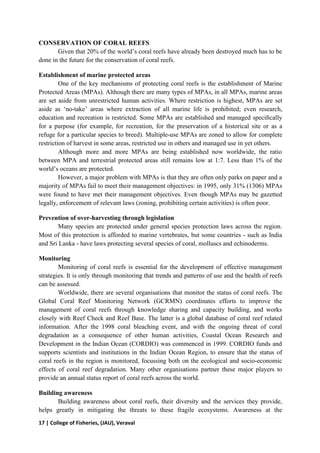17 | College of Fisheries, (JAU), Veraval
CONSERVATION OF CORAL REEFS
Given that 20% of the world’s coral reefs have already been destroyed much has to be
done in the future for the conservation of coral reefs.
Establishment of marine protected areas
One of the key mechanisms of protecting coral reefs is the establishment of Marine
Protected Areas (MPAs). Although there are many types of MPAs, in all MPAs, marine areas
are set aside from unrestricted human activities. Where restriction is highest, MPAs are set
aside as ‘no-take’ areas where extraction of all marine life is prohibited; even research,
education and recreation is restricted. Some MPAs are established and managed speciﬁcally
for a purpose (for example, for recreation, for the preservation of a historical site or as a
refuge for a particular species to breed). Multiple-use MPAs are zoned to allow for complete
restriction of harvest in some areas, restricted use in others and managed use in yet others.
Although more and more MPAs are being established now worldwide, the ratio
between MPA and terrestrial protected areas still remains low at 1:7. Less than 1% of the
world’s oceans are protected.
However, a major problem with MPAs is that they are often only parks on paper and a
majority of MPAs fail to meet their management objectives: in 1995, only 31% (1306) MPAs
were found to have met their management objectives. Even though MPAs may be gazetted
legally, enforcement of relevant laws (zoning, prohibiting certain activities) is often poor.
Prevention of over-harvesting through legislation
Many species are protected under general species protection laws across the region.
Most of this protection is afforded to marine vertebrates, but some countries - such as India
and Sri Lanka - have laws protecting several species of coral, molluscs and echinoderms.
Monitoring
Monitoring of coral reefs is essential for the development of effective management
strategies. It is only through monitoring that trends and patterns of use and the health of reefs
can be assessed.
Worldwide, there are several organisations that monitor the status of coral reefs. The
Global Coral Reef Monitoring Network (GCRMN) coordinates efforts to improve the
management of coral reefs through knowledge sharing and capacity building, and works
closely with Reef Check and Reef Base. The latter is a global database of coral reef related
information. After the 1998 coral bleaching event, and with the ongoing threat of coral
degradation as a consequence of other human activities, Coastal Ocean Research and
Development in the Indian Ocean (CORDIO) was commenced in 1999. CORDIO funds and
supports scientists and institutions in the Indian Ocean Region, to ensure that the status of
coral reefs in the region is monitored, focussing both on the ecological and socio-economic
effects of coral reef degradation. Many other organisations partner these major players to
provide an annual status report of coral reefs across the world.
Building awareness
Building awareness about coral reefs, their diversity and the services they provide,
helps greatly in mitigating the threats to these fragile ecosystems. Awareness at the
 