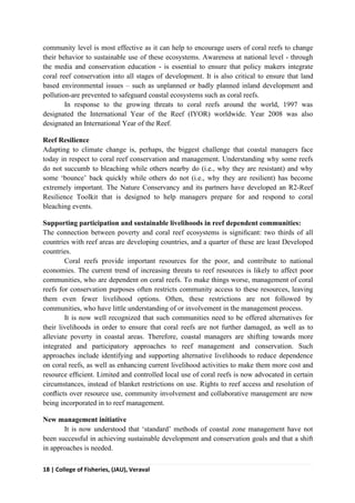 18 | College of Fisheries, (JAU), Veraval
community level is most effective as it can help to encourage users of coral reefs to change
their behavior to sustainable use of these ecosystems. Awareness at national level - through
the media and conservation education - is essential to ensure that policy makers integrate
coral reef conservation into all stages of development. It is also critical to ensure that land
based environmental issues – such as unplanned or badly planned inland development and
pollution-are prevented to safeguard coastal ecosystems such as coral reefs.
In response to the growing threats to coral reefs around the world, 1997 was
designated the International Year of the Reef (IYOR) worldwide. Year 2008 was also
designated an International Year of the Reef.
Reef Resilience
Adapting to climate change is, perhaps, the biggest challenge that coastal managers face
today in respect to coral reef conservation and management. Understanding why some reefs
do not succumb to bleaching while others nearby do (i.e., why they are resistant) and why
some ‘bounce’ back quickly while others do not (i.e., why they are resilient) has become
extremely important. The Nature Conservancy and its partners have developed an R2-Reef
Resilience Toolkit that is designed to help managers prepare for and respond to coral
bleaching events.
Supporting participation and sustainable livelihoods in reef dependent communities:
The connection between poverty and coral reef ecosystems is signiﬁcant: two thirds of all
countries with reef areas are developing countries, and a quarter of these are least Developed
countries.
Coral reefs provide important resources for the poor, and contribute to national
economies. The current trend of increasing threats to reef resources is likely to affect poor
communities, who are dependent on coral reefs. To make things worse, management of coral
reefs for conservation purposes often restricts community access to these resources, leaving
them even fewer livelihood options. Often, these restrictions are not followed by
communities, who have little understanding of or involvement in the management process.
It is now well recognized that such communities need to be offered alternatives for
their livelihoods in order to ensure that coral reefs are not further damaged, as well as to
alleviate poverty in coastal areas. Therefore, coastal managers are shifting towards more
integrated and participatory approaches to reef management and conservation. Such
approaches include identifying and supporting alternative livelihoods to reduce dependence
on coral reefs, as well as enhancing current livelihood activities to make them more cost and
resource efﬁcient. Limited and controlled local use of coral reefs is now advocated in certain
circumstances, instead of blanket restrictions on use. Rights to reef access and resolution of
conﬂicts over resource use, community involvement and collaborative management are now
being incorporated in to reef management.
New management initiative
It is now understood that ‘standard’ methods of coastal zone management have not
been successful in achieving sustainable development and conservation goals and that a shift
in approaches is needed.
 