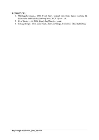 20 | College of Fisheries, (JAU), Veraval
REFERENCES
1. Miththapala Sriyanie. 2008. Coral Reefs. Coastal Ecosystems Series (Volume 1).
Ecosystems and Livelihoods Group Asia, IUCN. Pp 01- 20.
2. Weir Wendy et. Al. 2004. Corals Reef Teachers guide.
3. Holing, Dwight. 1990. Coral Reefs. San Luis Obispo. California: Blake Publishing.
 