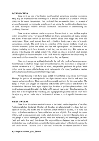 3 | College of Fisheries, (JAU), Veraval
INTRODUCTION
Coral reefs are one of the Earth’s most beautiful, ancient and complex ecosystems.
They play an essential role in sustaining life in the sea and serve as a source of food and
protection for human communities. But, coral reefs face an uncertain future. As a result of
growing human and environmental assaults, reefs are among the most threatened ecosystems
on earth. Ecological research provides information fundamental to understanding and
combating this trend.
Coral reefs are important marine ecosystems that are found in clear, shallow, tropical
waters around the world. They provide habitat for diverse communities of marine animals
and plants. Coral reefs consist of individual animals called coral polyps and their hard
exoskeletons. These small animals have soft, cylindrical bodies and a ring of tentacles
surrounding a mouth. The coral polyp is a member of the phylum Cnidaria, which also
includes anemones, jellies, sea whips, sea fans and siphonophores. All members of this
phylum, including coral, have tentacles which they use to catch prey. The tentacles are
covered with stinging cells called nematocysts, which can stun or even kill small animals
called zooplankton that drift too close to the coral. After the zooplankton have been stung, the
tentacles direct them toward the central mouth where they are digested.
Since coral polyps are soft-bodied animals, the bulk of a coral reef ecosystem comes
from the hard exoskeleton polyps create around themselves. The exoskeleton is composed of
calcium carbonate (CaCO3) found in sea water, and provides protection for polyps. Since
polyps occur in groups called colonies, coral reefs consist of a colony’s collective calcium
carbonate exoskeleton in addition to the living polyps.
All reef-building corals have algae called zooxanthellae living inside their tissues.
Through the process of photosynthesis, the algae convert carbon dioxide and water into
oxygen and carbohydrates. These carbohydrates provide nutrients for the coral polyp. The
polyp, in return, uses oxygen for respiration and provides carbon dioxide and shelter to the
zooxanthellae. Because these algae require light in order to perform photosynthesis, their
coral hosts are restricted to relatively shallow (30 meters), clear water. The algae account for
about half of the weight of the coral body, and algal pigments give the coral its color. Since
the algae play such a crucial role in coral survival, without it, coral reproduction comes to a
halt.
WHAT IS CORAL
Coral is an invertebrate (animal without a backbone) marine organism of the class
Anthozoa (phylum Cnidaria). Members of this class are characterized by a body that only
opens at one end, the mouth, and by skeletons, either internal or external, of a stone like,
horny, or leathery consistency. Some cnidarians, such as jellyfish, float through the water.
Others, such as sea anemones and corals, attach themselves to the reef. Basically, there are
two groups of corals: hermatypes, or hard corals that build reefs; and ahermatypes, or corals
(both soft and a few hard) that do not. The major difference between hard corals and soft
corals is that hard corals contain zooxanthellae (microscopic algae) within their tissue and the
soft corals do not. The term coral is also used to describe the skeletal remains of these
 