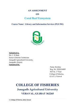 1 | College of Fisheries, (JAU), Veraval
AN ASSIGNMENT
ON
Coral Reef Ecosystem
Course Name: Library and Information Services (PGS 501)
Submitted to,
Sh. C. H Shah
Senior Librarian Technician
Junagadh Agricultural University,
Junagadh, (Gujrat)
Submitted By,
Name: Krishna
Reg. No. 2030316005
M.F.Sc. 1st
Year
College of fisheries,
(J.A.U.), Veraval
COLLEGE OF FISHERIES
Junagadh Agricultural University
VERAVAL, GUJRAT 362265
 