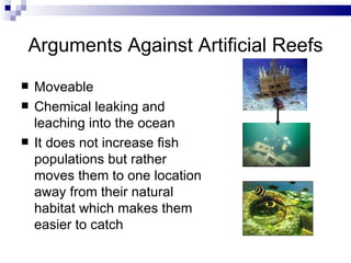 Arguments Against Artificial Reefs Moveable Chemical leaking and leaching into the ocean It does not increase fish populations but rather moves them to one location away from their natural habitat which makes them easier to catch 
