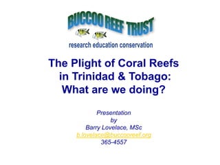 The Plight of Coral Reefs  in Trinidad & Tobago: What are we doing? Presentation by Barry Lovelace, MSc b.lovelace@buccooreef.org 365-4557 