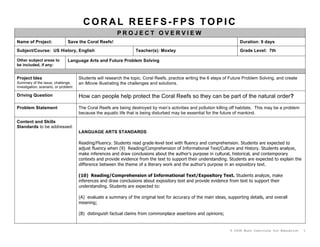 CORAL REEFS-FPS TOPIC
                                                          PROJECT OVERVIEW
Name of Project:                Save the Coral Reefs!                                                                     Duration: 9 days
Subject/Course: US History, English                                 Teacher(s): Moxley                                    Grade Level: 7th

Other subject areas to          Language Arts and Future Problem Solving
be included, if any:


Project Idea                           Students will research the topic, Coral Reefs, practice writing the 6 steps of Future Problem Solving, and create
Summary of the issue, challenge,       an iMovie illustrating the challenges and solutions.
investigation, scenario, or problem:

Driving Question                       How can people help protect the Coral Reefs so they can be part of the natural order?

Problem Statement                      The Coral Reefs are being destroyed by man’s activities and pollution killing off habitats. This may be a problem
                                       because the aquatic life that is being disturbed may be essential for the future of mankind.

Content and Skills
Standards to be addressed:
                                       LANGUAGE ARTS STANDARDS

                                       Reading/Fluency. Students read grade-level text with fluency and comprehension. Students are expected to
                                       adjust fluency when (9) Reading/Comprehension of Informational Text/Culture and History. Students analyze,
                                       make inferences and draw conclusions about the author's purpose in cultural, historical, and contemporary
                                       contexts and provide evidence from the text to support their understanding. Students are expected to explain the
                                       difference between the theme of a literary work and the author's purpose in an expository text.

                                       (10) Reading/Comprehension of Informational Text/Expository Text. Students analyze, make
                                       inferences and draw conclusions about expository text and provide evidence from text to support their
                                       understanding. Students are expected to:

                                       (A) evaluate a summary of the original text for accuracy of the main ideas, supporting details, and overall
                                       meaning;

                                       (B) distinguish factual claims from commonplace assertions and opinions;


                                                                                                                     © 2008 Buck Institute for Education   1
 