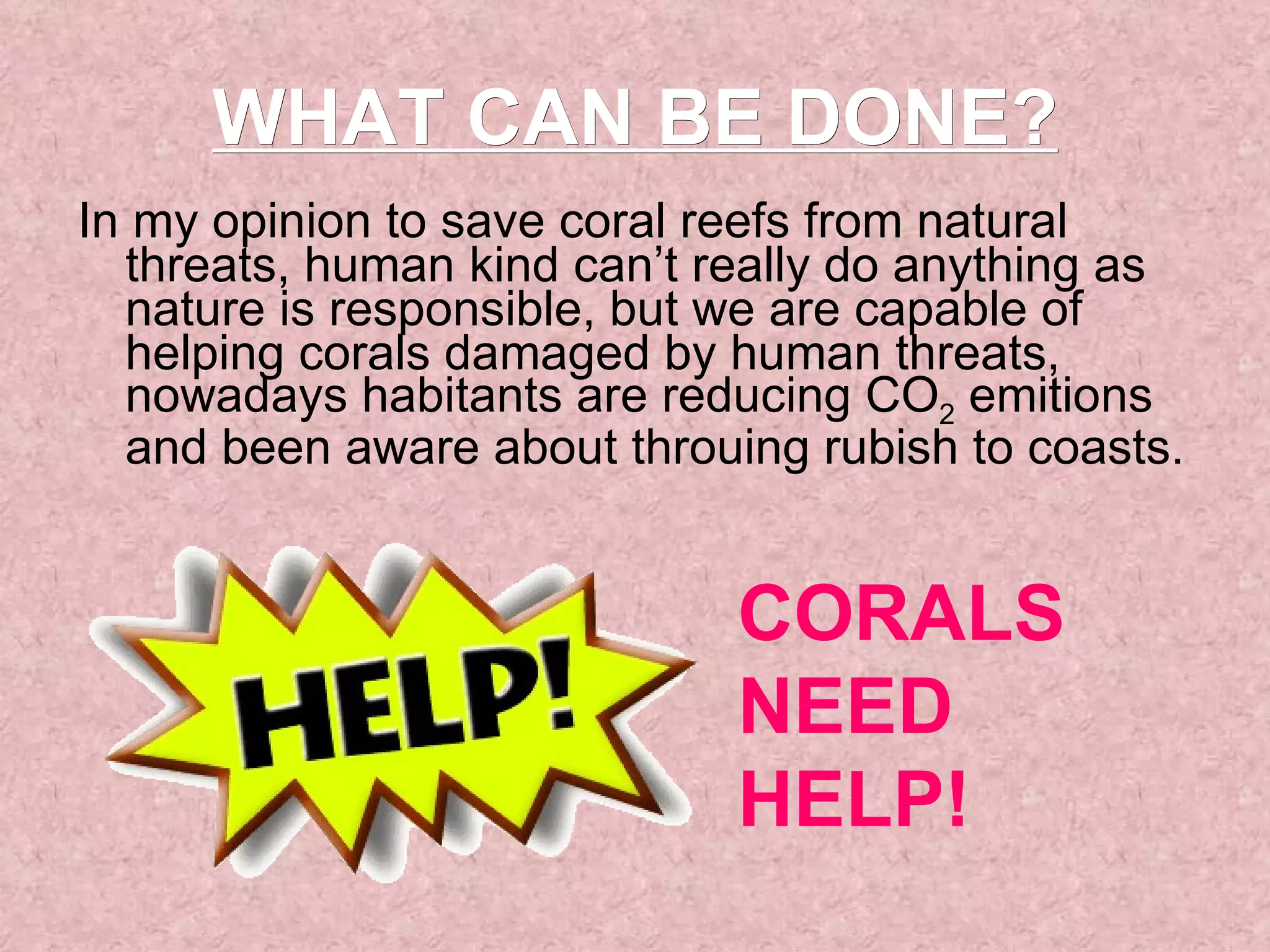 In my opinion to save coral reefs from natural threats, human kind can’t really do anything as nature is responsible, but we are capable of helping corals damaged by human threats, nowadays habitants are reducing CO 2  emitions and been aware about throuing rubish to coasts.  WHAT CAN BE DONE? CORALS NEED HELP! 
