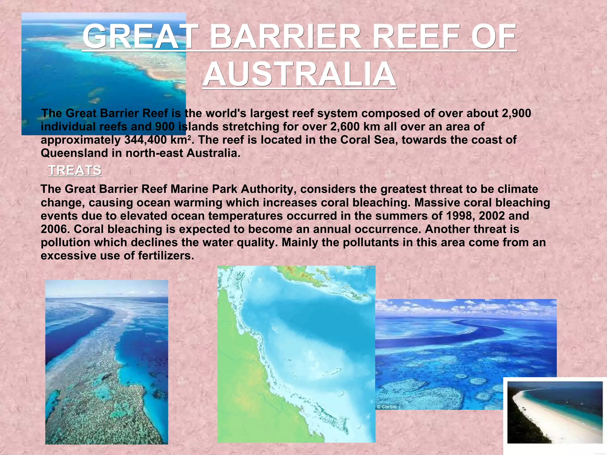 GREAT BARRIER REEF OF AUSTRALIA The Great Barrier Reef is the world's largest reef system composed of over about 2,900 individual reefs and 900 islands stretching for over 2,600 km all over an area of approximately 344,400 km 2 . The reef is located in the Coral Sea, towards the coast of Queensland in north-east Australia. TREATS The Great Barrier Reef Marine Park Authority, considers the greatest threat to be climate change, causing ocean warming which increases coral bleaching. Massive coral bleaching events due to elevated ocean temperatures occurred in the summers of 1998, 2002 and 2006. Coral bleaching is expected to become an annual occurrence. Another threat is pollution which declines the water quality. Mainly the pollutants in this area come from an excessive use of fertilizers.  