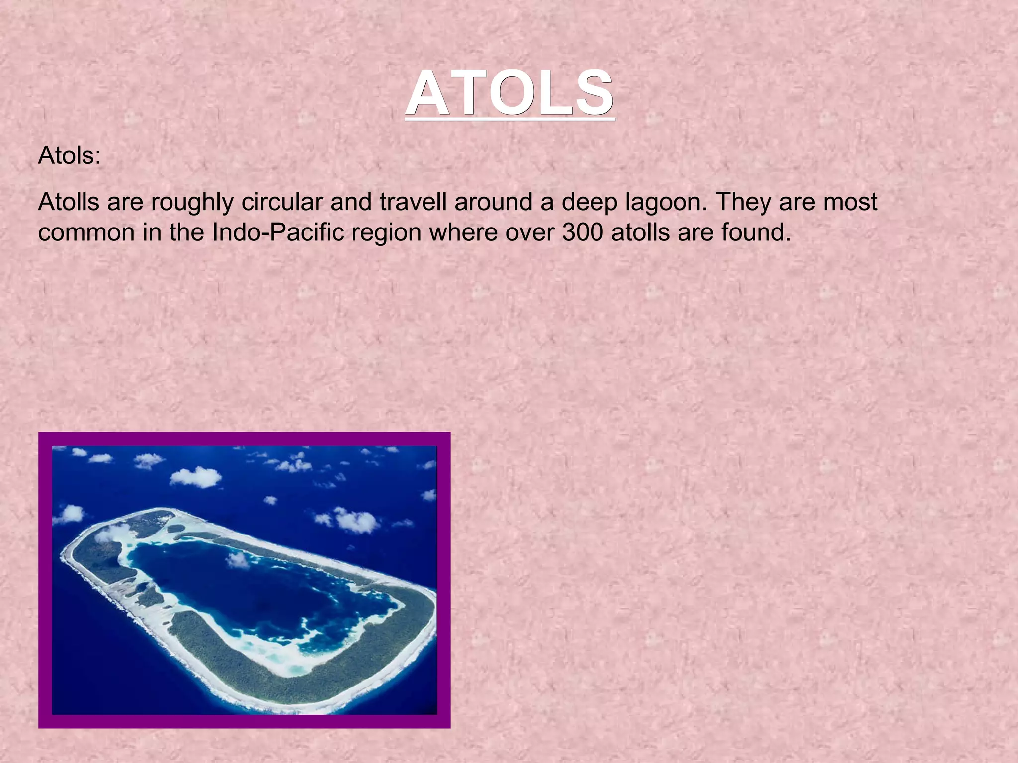 ATOLS Atols: Atolls are roughly circular and travell around a deep lagoon. They are most common in the Indo-Pacific region where over 300 atolls are found.  