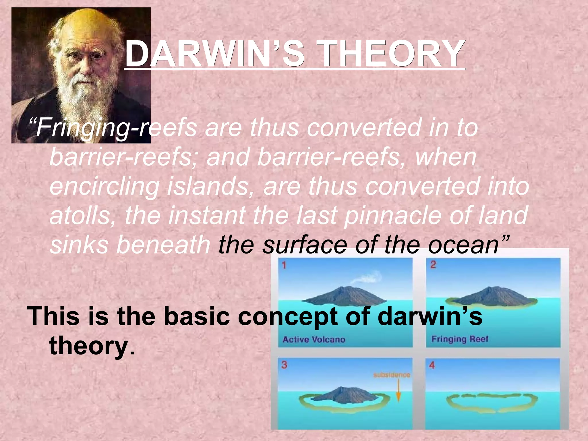 DARWIN’S THEORY “ Fringing-reefs are thus converted in to barrier-reefs; and barrier-reefs, when encircling islands, are thus converted into atolls, the instant the last pinnacle of land sinks beneath  the surface of the ocean” This is the basic concept of darwin’s theory . 