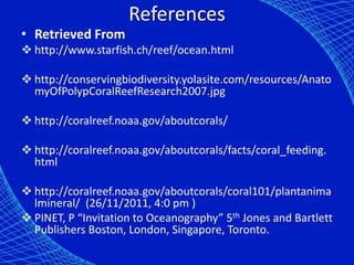 References
• Retrieved From
 http://www.starfish.ch/reef/ocean.html

 http://conservingbiodiversity.yolasite.com/resources/Anato
  myOfPolypCoralReefResearch2007.jpg

 http://coralreef.noaa.gov/aboutcorals/

 http://coralreef.noaa.gov/aboutcorals/facts/coral_feeding.
  html

 http://coralreef.noaa.gov/aboutcorals/coral101/plantanima
  lmineral/ (26/11/2011, 4:0 pm )
 PINET, P “Invitation to Oceanography” 5th Jones and Bartlett
  Publishers Boston, London, Singapore, Toronto.
 