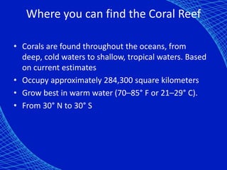 Where you can find the Coral Reef

• Corals are found throughout the oceans, from
  deep, cold waters to shallow, tropical waters. Based
  on current estimates
• Occupy approximately 284,300 square kilometers
• Grow best in warm water (70–85° F or 21–29° C).
• From 30° N to 30° S
 