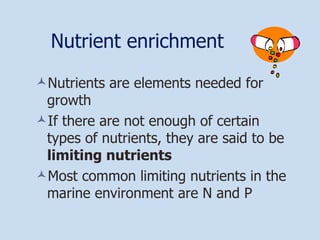 Nutrient enrichment Nutrients are elements needed for growth If there are not enough of certain types of nutrients, they are said to be  limiting nutrients Most common limiting nutrients in the marine environment are N and P 