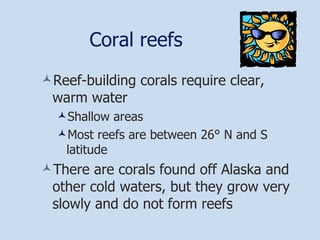 Coral reefs Reef-building corals require clear, warm water Shallow areas Most reefs are between 26° N and S latitude There are corals found off Alaska and other cold waters, but they grow very slowly and do not form reefs 