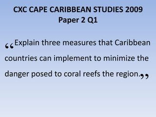 CXC CAPE CARIBBEAN STUDIES 2009
             Paper 2 Q1

  Explain three measures that Caribbean
“ can implement to minimize the
countries


                                       ”
danger posed to coral reefs the region.
 