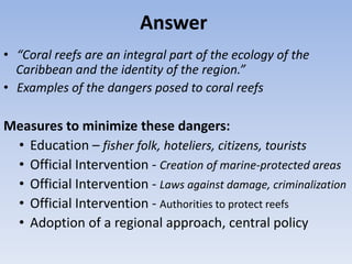 Answer
• “Coral reefs are an integral part of the ecology of the
  Caribbean and the identity of the region.”
• Examples of the dangers posed to coral reefs

Measures to minimize these dangers:
 • Education – fisher folk, hoteliers, citizens, tourists
 • Official Intervention - Creation of marine-protected areas
 • Official Intervention - Laws against damage, criminalization
 • Official Intervention - Authorities to protect reefs
 • Adoption of a regional approach, central policy
 