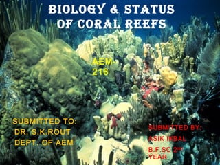 Biology & STATUS 
oF CoRAl REEFS 
SUBMITTED TO: 
DR. S.K.ROUT 
DEPT. OF AEM 
SUBMITTED BY: 
ASIK IKBAL 
B.F.SC 2ND 
YEAR 
FS-06/13 
AEM- 
216 
 