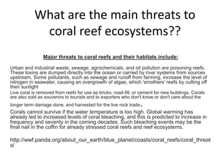 What are the main threats to
coral reef ecosystems??
Major threats to coral reefs and their habitats include:
Urban and industrial waste, sewage, agrochemicals, and oil pollution are poisoning reefs.
These toxins are dumped directly into the ocean or carried by river systems from sources
upstream. Some pollutants, such as sewage and runoff from farming, increase the level of
nitrogen in seawater, causing an overgrowth of algae, which 'smothers' reefs by cutting off
their sunlight
Live coral is removed from reefs for use as bricks, road-fill, or cement for new buildings. Corals
are also sold as souvenirs to tourists and to exporters who don't know or don't care about the
longer term damage done, and harvested for the live rock trade.
Corals cannot survive if the water temperature is too high. Global warming has
already led to increased levels of coral bleaching, and this is predicted to increase in
frequency and severity in the coming decades. Such bleaching events may be the
final nail in the coffin for already stressed coral reefs and reef ecosystems.
http://wwf.panda.org/about_our_earth/blue_planet/coasts/coral_reefs/coral_threat
s/
 