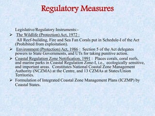 Regulatory Measures
Legislative/Regulatory Instruments:-
 The Wildlife (Protection) Act, 1972 :
All Reef-building, Fire and Sea Fan Corals put in Schedule-I of the Act
(Prohibited from exploitation).
 Environment (Protection) Act, 1986 : Section 5 of the Act delegates
powers to State Governments, and UTs for taking punitive action.
 Coastal Regulation Zone Notification, 1991 : Places corals, coral reefs,
and marine parks in Coastal Regulation Zone-I, i.e., ecologically sensitive,
and important areas. Constitutes National Coastal Zone Management
Authority (NCZMA) at the Centre, and 13 CZMAs at States/Union
Territories.
 Formulation of Integrated Coastal Zone Management Plans (ICZMP) by
Coastal States.
 