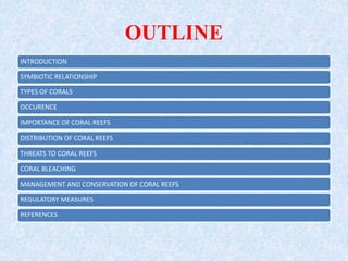OUTLINE
INTRODUCTION
SYMBIOTIC RELATIONSHIP
TYPES OF CORALS
OCCURENCE
IMPORTANCE OF CORAL REEFS
DISTRIBUTION OF CORAL REEFS
THREATS TO CORAL REEFS
CORAL BLEACHING
MANAGEMENT AND CONSERVATION OF CORAL REEFS
REGULATORY MEASURES
REFERENCES
 