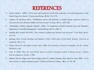 REFERENCES
 Cinner, Joshua E. (2005). "Conservation and community benefits from traditional coral reef management at Ahus
Island, Papua New Guinea". Conservation Biology. 19 (6): 1714–1723.
 Clapham, M. and Payne (2011). "Acidification, anoxia, and extinction: A multiple logistic regression analysis of
extinction selectivity during the Middle and Late Permian". Geology. 39 (11): 1059–1062.
 McClanahan, Timothy; Marnane, Michael; (2006). "A Comparison of Marine Protected Areas and Alternative
Approaches to Coral-Reef Management". Current Biology. 16 (14): 1408–13.
 Spalding MD, Grenfell AM (1997). "New estimates of global and regional coral reef areas". Coral Reefs. 16 (4):
225–230.
 Spalding, Mark, Corinna Ravilious and Edmund P. Green. World Atlas of Coral Reefs. Berkeley: University of
California, 2001, p. 16.
 Thomas David S.G. and Andrew Goudie (eds.) (2000), The Dictionary of Physical Geography, 3rd edn., Oxford,
Blackwell, p. 403.
 Tobin, B. (2003). "How the Great Barrier Reef was formed" Australian Institute of Marine Science. Archived
from the original on October 5, 2006.
 Webster, Jody M.; Braga, Juan Carlos; Clague, David A.; Gallup, Christina; Hein, James R.; Potts (2009). "Coral
reef evolution on rapidly subsiding margins". Global and Planetary Change”. 66 (1–2): 129–148.
 