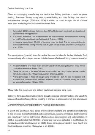16
Destructive fishing practices
Often accompanying over-fishing are destructive fishing practices - such as purse
seining, fine-mesh fishing, ‘moxy’ nets, cyanide fishing and blast fishing - that result in
unsustainable damage (Wilkinson, 2004). It should be noted, though, that all of these
have been made illegal in South and Southeast Asia.
The use of poison (cyanide) stuns fish so that they can be taken for the live fish trade. Such
poison not only affects target species but also has an effect on all living organisms nearby.
‘Moxy’ nets, fine-mesh nets and bottom trawlers all damage coral reefs.
Both over-fishing and destructive fishing disrupt ecological interconnections and upset the
balance of coral reef ecosystems, resulting in changes in species diversity and abundance.
Coral mining (Overexploitation/ Habitat Destruction):
In South and Southeast Asia, corals are mined for limestone and construction materials.
In this process, the reef is blasted and coral removed, causing immediate destruction but
also resulting in indirect detrimental effects such as sand erosion and sedimentation. In
1995, it was estimated that 20,000m3
of coral per year were collected in the Maldives for
construction materials (Brown et al, 1995). Coral mining is prevalent in most South and
Southeast Asian countries (Rajasuriya et al., 2004).
• Burke et al. (2002) estimate that more than 53% of Indonesia’s coral reefs are threatened
by destructive fishing practices.
• In Sulawesi, Indonesia, 15% of the fishermen are blast fishermen, with their catches making
up 10-40% of the total landings (Pet-Soede & Erdmann, 1998).
• In regularly blasted reefs 50-80% of the coral could be dead. The net economic loss to
Indonesia from blast fishing over the next 20 years will be at least 570 million USD (Burke
et al., 2002).
• It is estimated that over 6,000 divers annually use about 150,000kg of cyanide on 33 million
coral polyps worldwide (Briggs, 2003).
• Eighty five percent of the world’s traded aquarium fish are caught using cyanide, mainly
from Indonesia and the Philippines (Licuanan & Gomez, 2000).
• A large percentage of these fish caught using cyanide die – 50% for food fish species and
above 80% of ornamental fish species – and even those that do survive usually die four to
six weeks after capture (Briggs, 2003).
 