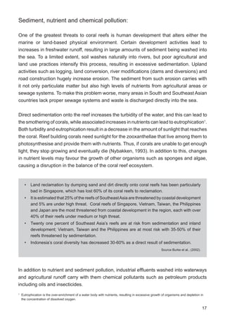 17
Sediment, nutrient and chemical pollution:
One of the greatest threats to coral reefs is human development that alters either the
marine or land-based physical environment. Certain development activities lead to
increases in freshwater runoff, resulting in large amounts of sediment being washed into
the sea. To a limited extent, soil washes naturally into rivers, but poor agricultural and
land use practices intensify this process, resulting in excessive sedimentation. Upland
activities such as logging, land conversion, river modifications (dams and diversions) and
road construction hugely increase erosion. The sediment from such erosion carries with
it not only particulate matter but also high levels of nutrients from agricultural areas or
sewage systems. To make this problem worse, many areas in South and Southeast Asian
countries lack proper sewage systems and waste is discharged directly into the sea.
Direct sedimentation onto the reef increases the turbidity of the water, and this can lead to
the smothering of corals, while associated increases in nutrients can lead to eutrophication1
.
Both turbidity and eutrophication result in a decrease in the amount of sunlight that reaches
the coral. Reef building corals need sunlight for the zooxanthellae that live among them to
photosynthesise and provide them with nutrients. Thus, if corals are unable to get enough
light, they stop growing and eventually die (Nybakken, 1993). In addition to this, changes
in nutrient levels may favour the growth of other organisms such as sponges and algae,
causing a disruption in the balance of the coral reef ecosystem.
1
Eutrophication is the over-enrichment of a water body with nutrients, resulting in excessive growth of organisms and depletion in
the concentration of dissolved oxygen.
In addition to nutrient and sediment pollution, industrial effluents washed into waterways
and agricultural runoff carry with them chemical pollutants such as petroleum products
including oils and insecticides.
• Land reclamation by dumping sand and dirt directly onto coral reefs has been particularly
bad in Singapore, which has lost 60% of its coral reefs to reclamation.
• It is estimated that 25% of the reefs of SoutheastAsia are threatened by coastal development
and 5% are under high threat. Coral reefs of Singapore, Vietnam, Taiwan, the Philippines
and Japan are the most threatened from coastal development in the region, each with over
40% of their reefs under medium or high threat.
• Twenty one percent of Southeast Asia’s reefs are at risk from sedimentation and inland
development; Vietnam, Taiwan and the Philippines are at most risk with 35-50% of their
reefs threatened by sedimentation.
• Indonesia’s coral diversity has decreased 30-60% as a direct result of sedimentation.
Source Burke et al., (2002).
 
