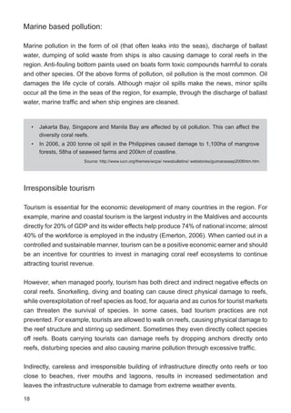 18
Marine based pollution:
Marine pollution in the form of oil (that often leaks into the seas), discharge of ballast
water, dumping of solid waste from ships is also causing damage to coral reefs in the
region. Anti-fouling bottom paints used on boats form toxic compounds harmful to corals
and other species. Of the above forms of pollution, oil pollution is the most common. Oil
damages the life cycle of corals. Although major oil spills make the news, minor spills
occur all the time in the seas of the region, for example, through the discharge of ballast
water, marine traffic and when ship engines are cleaned.
Irresponsible tourism
Tourism is essential for the economic development of many countries in the region. For
example, marine and coastal tourism is the largest industry in the Maldives and accounts
directly for 20% of GDP and its wider effects help produce 74% of national income; almost
40% of the workforce is employed in the industry (Emerton, 2006). When carried out in a
controlled and sustainable manner, tourism can be a positive economic earner and should
be an incentive for countries to invest in managing coral reef ecosystems to continue
attracting tourist revenue.
However, when managed poorly, tourism has both direct and indirect negative effects on
coral reefs. Snorkelling, diving and boating can cause direct physical damage to reefs,
while overexploitation of reef species as food, for aquaria and as curios for tourist markets
can threaten the survival of species. In some cases, bad tourism practices are not
prevented. For example, tourists are allowed to walk on reefs, causing physical damage to
the reef structure and stirring up sediment. Sometimes they even directly collect species
off reefs. Boats carrying tourists can damage reefs by dropping anchors directly onto
reefs, disturbing species and also causing marine pollution through excessive traffic.
Indirectly, careless and irresponsible building of infrastructure directly onto reefs or too
close to beaches, river mouths and lagoons, results in increased sedimentation and
leaves the infrastructure vulnerable to damage from extreme weather events.
• Jakarta Bay, Singapore and Manila Bay are affected by oil pollution. This can affect the
diversity coral reefs.
• In 2006, a 200 tonne oil spill in the Philippines caused damage to 1,100ha of mangrove
forests, 58ha of seaweed farms and 200km of coastline.
Source: http://www.iucn.org/themes/wcpa/ newsbulletins/ webstories/guimarassep2006htm.htm
 