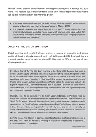 19
Another indirect effect of tourism is often the irresponsible disposal of sewage and solid
waste. Two decades ago, sewage and solid waste were mostly disposed directly into the
sea but the current situation has improved greatly.
Global warming and climate change:
Global warming and resultant climate change is posing an emerging and severe
additional threat to already stressed coral reefs (Wilkinson, 2004). Sea level rise and
changed weather patterns such as altered El Niño and La Niña events are already
affecting coral reefs.
• It has been estimated globally that the world’s cruise ships discharge 90,000 tons of raw
sewage and garbage each day into the world’s oceans (Mastny, 2001).
• It is reported that every year, plastic bags kill about 100,000 marine animals including
endangered whales and sea turtles. Plastic bags, which resemble edible squid and jellyfish,
choke marine animals that feed on them (http://www.planetark.com/ campaignspage.cfm/
newsid/52/newsDate/7/story.htm).
El Niño is Spanish for ‘the little boy’, referring to the Christ child, because this event is
noticed usually around Christmas time. It is a fluctuation of the ocean-atmosphere system
in the tropical Pacific ocean that is important for the world’s climate. In normal, non-El Niño
conditions, trade winds (prevailing tropical winds) blow towards the west across the tropical
Pacific, piling up warm surface water in the west Pacific, so that the sea surface is about 0.5m
higher in height and 8°C warmer at Indonesia than at Ecuador. The waters off South America
are cool because of an upwelling from the deep and are nutrient-rich, with high marine primary
productivity which supports fisheries.
During El Niño, the air pressure over the Indian Ocean, Indonesia, and Australia rises, but
drops over Tahiti and the rest of the central and eastern Pacific Ocean. The trade winds in the
South Pacific weaken. Warm air rises near Peru causing rain in its deserts, while warm water
spreads from the West Pacific and Indian Ocean to the East Pacific Ocean. When it spreads,
it takes the rain with it, causing rainfall in normally dry areas and drought in normally wet
areas. El Niño also results is less upwelling, less nutrients, warmer sea surface temperatures
(+0.5°C) and decreased marine primary production near South America.
La Niña, means ‘the little girl’ in Spanish, meant to reflect that its effects are the opposite to
that of El Niño. Here, the result is a lowering of sea surface temperatures by about 0.5°C.
It usually follows an El Niño event.
(Source: NOAA, 2007)
Unusual warming of sea
surface temperatures
Cooler-than-average sea surface
temperatures, the opposite of El Niño
 