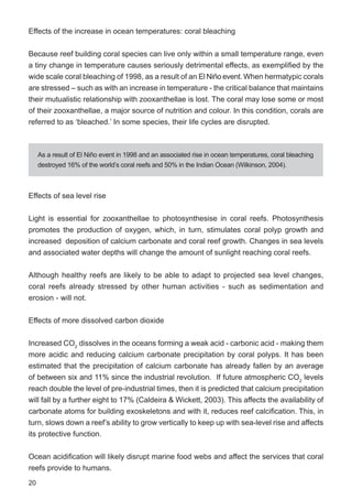 20
Effects of sea level rise
Light is essential for zooxanthellae to photosynthesise in coral reefs. Photosynthesis
promotes the production of oxygen, which, in turn, stimulates coral polyp growth and
increased deposition of calcium carbonate and coral reef growth. Changes in sea levels
and associated water depths will change the amount of sunlight reaching coral reefs.
Although healthy reefs are likely to be able to adapt to projected sea level changes,
coral reefs already stressed by other human activities - such as sedimentation and
erosion - will not.
Effects of more dissolved carbon dioxide
Increased CO2
dissolves in the oceans forming a weak acid - carbonic acid - making them
more acidic and reducing calcium carbonate precipitation by coral polyps. It has been
estimated that the precipitation of calcium carbonate has already fallen by an average
of between six and 11% since the industrial revolution. If future atmospheric CO2
levels
reach double the level of pre-industrial times, then it is predicted that calcium precipitation
will fall by a further eight to 17% (Caldeira & Wickett, 2003). This affects the availability of
carbonate atoms for building exoskeletons and with it, reduces reef calcification. This, in
turn, slows down a reef’s ability to grow vertically to keep up with sea-level rise and affects
its protective function.
Ocean acidification will likely disrupt marine food webs and affect the services that coral
reefs provide to humans.
Effects of the increase in ocean temperatures: coral bleaching
Because reef building coral species can live only within a small temperature range, even
a tiny change in temperature causes seriously detrimental effects, as exemplified by the
wide scale coral bleaching of 1998, as a result of an El Niño event. When hermatypic corals
are stressed – such as with an increase in temperature - the critical balance that maintains
their mutualistic relationship with zooxanthellae is lost. The coral may lose some or most
of their zooxanthellae, a major source of nutrition and colour. In this condition, corals are
referred to as ‘bleached.’ In some species, their life cycles are disrupted.
As a result of El Niño event in 1998 and an associated rise in ocean temperatures, coral bleaching
destroyed 16% of the world’s coral reefs and 50% in the Indian Ocean (Wilkinson, 2004).
 