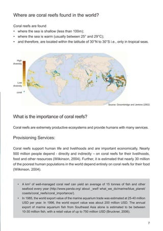 7
High
diversity
Source: Groombridge and Jenkins (2002)
Low
diversity
coral
Where are coral reefs found in the world?
Coral reefs are found
• where the sea is shallow (less than 100m);
• where the sea is warm (usually between 25° and 29°C);
• and therefore, are located within the latitude of 30°N to 30°S i.e., only in tropical seas.
What is the importance of coral reefs?
Coral reefs are extremely productive ecosystems and provide humans with many services.
Provisioning Services:
Coral reefs support human life and livelihoods and are important economically. Nearly
500 million people depend - directly and indirectly – on coral reefs for their livelihoods,
food and other resources (Wilkinson, 2004). Further, it is estimated that nearly 30 million
of the poorest human populations in the world depend entirely on coral reefs for their food
(Wilkinson, 2004).
• A km2
of well-managed coral reef can yield an average of 15 tonnes of fish and other
seafood every year (http://www.panda.org/ about _wwf/ what_we_do/marine/blue_planet/
coasts/coral_reefs/coral_importance/).
• In 1985, the world export value of the marine aquarium trade was estimated at 25-40 million
USD per year. In 1996, the world export value was about 200 million USD. The annual
export of marine aquarium fish from Southeast Asia alone is estimated to be between
10-30 million fish, with a retail value of up to 750 million USD (Bruckner, 2006).
 
