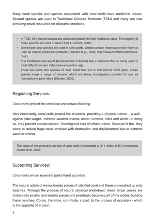 8
Many coral species and species associated with coral reefs have medicinal values.
Several species are used in Traditional Chinese Medicine (TCM) and many are now
providing novel resources for allopathic medicine.
Regulating Services:
Coral reefs protect the shoreline and reduce flooding.
Very importantly, coral reefs protect the shoreline, providing a physical barrier – a wall –
against tidal surges, extreme weather events, ocean currents, tides and winds. In doing
so, they prevent coastal erosion, flooding and loss of infrastructure. Because of this, they
serve to reduce huge costs involved with destruction and displacement due to extreme
weather events.
Supporting Services:
Coral reefs are an essential part of land accretion.
The natural action of waves breaks pieces of calcified coral and these are washed up onto
beaches. Through the process of natural physical breakdown, these larger pieces are
broken into smaller and smaller pieces and eventually become part of the rubble, building
these beaches. Corals, therefore, contribute, in part, to the process of accretion - which
is the opposite of erosion.
• In TCM, 394 marine species are collected globally for their medicinal value. The majority of
these species are used in Asia (Hunt & Vincent, 2006).
• Some hard coral species are used in bone grafts. Others contain chemicals which might be
used as natural sunscreen products (Demers et al., 2002; http://www.coralfilm.com/about.
html).
• The Caribbean sea squirt (Ecteinascidia turbinata) has a chemical that is being used to
treat difficult cancers (http://www.ehponline.org).
• There are some 500 species of cone snails that live in and around coral reefs. These
species have a range of venoms which are being investigated currently for use as
non-addictive pain killers (Chivian, 2006).
The value of this protective service of coral reefs is estimated at 314 million USD in Indonesia
(Burke et al., 2002).
 