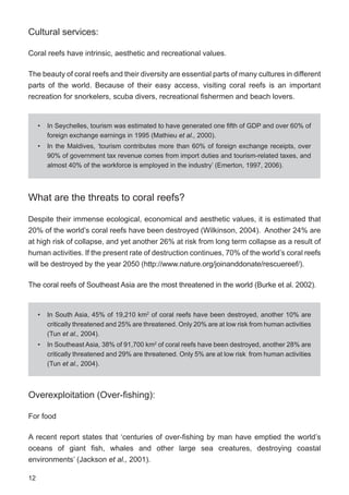 12
Cultural services:
Coral reefs have intrinsic, aesthetic and recreational values.
The beauty of coral reefs and their diversity are essential parts of many cultures in different
parts of the world. Because of their easy access, visiting coral reefs is an important
recreation for snorkelers, scuba divers, recreational fishermen and beach lovers.
What are the threats to coral reefs?
Despite their immense ecological, economical and aesthetic values, it is estimated that
20% of the world’s coral reefs have been destroyed (Wilkinson, 2004). Another 24% are
at high risk of collapse, and yet another 26% at risk from long term collapse as a result of
human activities. If the present rate of destruction continues, 70% of the world’s coral reefs
will be destroyed by the year 2050 (http://www.nature.org/joinanddonate/rescuereef/).
The coral reefs of Southeast Asia are the most threatened in the world (Burke et al. 2002).
Overexploitation (Over-fishing):
For food
A recent report states that ‘centuries of over-fishing by man have emptied the world’s
oceans of giant fish, whales and other large sea creatures, destroying coastal
environments’ (Jackson et al., 2001).
• In Seychelles, tourism was estimated to have generated one fifth of GDP and over 60% of
foreign exchange earnings in 1995 (Mathieu et al., 2000).
• In the Maldives, ‘tourism contributes more than 60% of foreign exchange receipts, over
90% of government tax revenue comes from import duties and tourism-related taxes, and
almost 40% of the workforce is employed in the industry’ (Emerton, 1997, 2006).
• In South Asia, 45% of 19,210 km2
of coral reefs have been destroyed, another 10% are
critically threatened and 25% are threatened. Only 20% are at low risk from human activities
(Tun et al., 2004).
• In Southeast Asia, 38% of 91,700 km2
of coral reefs have been destroyed, another 28% are
critically threatened and 29% are threatened. Only 5% are at low risk from human activities
(Tun et al., 2004).
 