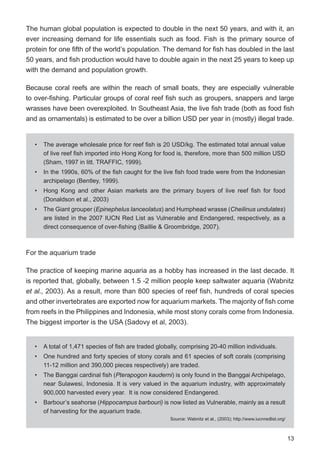 13
The human global population is expected to double in the next 50 years, and with it, an
ever increasing demand for life essentials such as food. Fish is the primary source of
protein for one fifth of the world’s population. The demand for fish has doubled in the last
50 years, and fish production would have to double again in the next 25 years to keep up
with the demand and population growth.
Because coral reefs are within the reach of small boats, they are especially vulnerable
to over-fishing. Particular groups of coral reef fish such as groupers, snappers and large
wrasses have been overexploited. In Southeast Asia, the live fish trade (both as food fish
and as ornamentals) is estimated to be over a billion USD per year in (mostly) illegal trade.
For the aquarium trade
The practice of keeping marine aquaria as a hobby has increased in the last decade. It
is reported that, globally, between 1.5 -2 million people keep saltwater aquaria (Wabnitz
et al., 2003). As a result, more than 800 species of reef fish, hundreds of coral species
and other invertebrates are exported now for aquarium markets. The majority of fish come
from reefs in the Philippines and Indonesia, while most stony corals come from Indonesia.
The biggest importer is the USA (Sadovy et al, 2003).
• The average wholesale price for reef fish is 20 USD/kg. The estimated total annual value
of live reef fish imported into Hong Kong for food is, therefore, more than 500 million USD
(Sham, 1997 in litt. TRAFFIC, 1999).
• In the 1990s, 60% of the fish caught for the live fish food trade were from the Indonesian
archipelago (Bentley, 1999).
• Hong Kong and other Asian markets are the primary buyers of live reef fish for food
(Donaldson et al., 2003)
• The Giant grouper (Epinephelus lanceolatus) and Humphead wrasse (Cheilinus undulates)
are listed in the 2007 IUCN Red List as Vulnerable and Endangered, respectively, as a
direct consequence of over-fishing (Baillie & Groombridge, 2007).
• A total of 1,471 species of fish are traded globally, comprising 20-40 million individuals.
• One hundred and forty species of stony corals and 61 species of soft corals (comprising
11-12 million and 390,000 pieces respectively) are traded.
• The Banggai cardinal fish (Pterapogon kauderni) is only found in the Banggai Archipelago,
near Sulawesi, Indonesia. It is very valued in the aquarium industry, with approximately
900,000 harvested every year. It is now considered Endangered.
• Barbour’s seahorse (Hippocampus barbouri) is now listed as Vulnerable, mainly as a result
of harvesting for the aquarium trade.
Source: Wabnitz et al., (2003); http://www.iucnredlist.org/
 