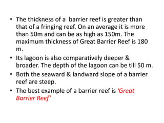 • The thickness of a barrier reef is greater than
that of a fringing reef. On an average it is more
than 50m and can be as high as 150m. The
maximum thickness of Great Barrier Reef is 180
m.
• Its lagoon is also comparatively deeper &
broader. The depth of the lagoon can be till 50 m.
• Both the seaward & landward slope of a barrier
reef are steep.
• The best example of a barrier reef is ‘Great
Barrier Reef’
 